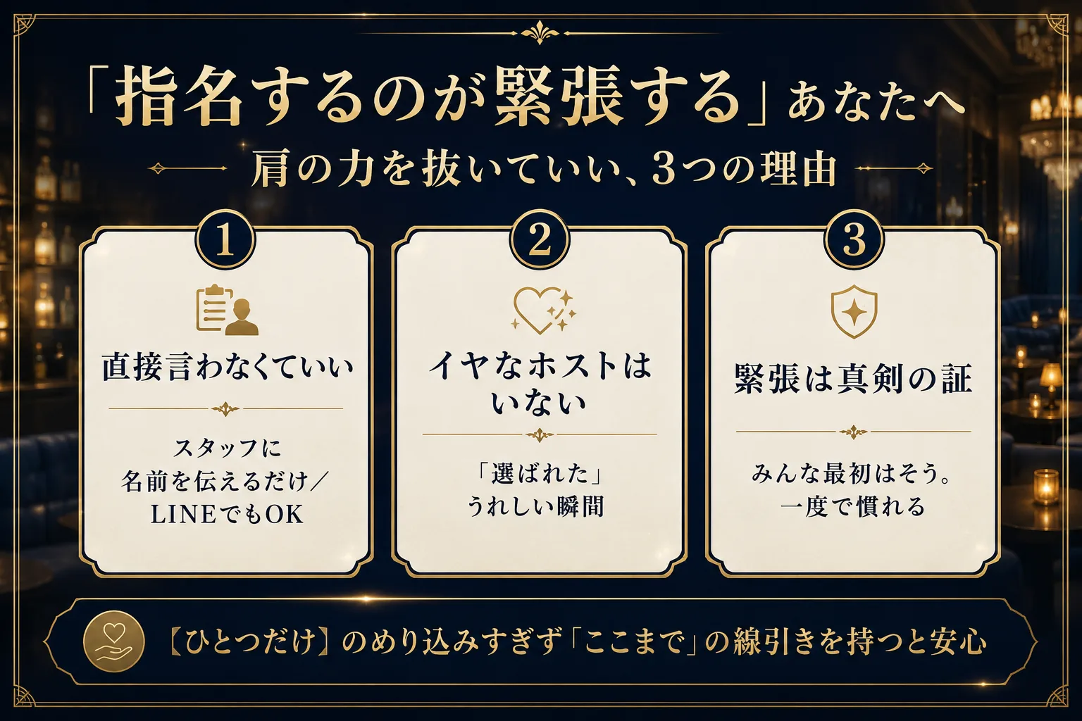指名するのが緊張する人へ。肩の力を抜いていい3つの理由。①直接言わなくていい(スタッフに名前を伝えるだけ・LINEでもOK)②イヤなホストはいない(選ばれたうれしい瞬間)③緊張は真剣の証(みんな最初はそう・一度で慣れる)。のめり込みすぎず「ここまで」の線引きを持つと安心